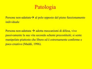 Persone non-adattate al polo opposto del pieno funzionamento
individuale
Persona non-adattata  adotta meccanismi di difesa, vive
passivamente la sua vita secondo schemi precostituiti; si sente
manipolato piuttosto che libero ed è estremamente conforme e
poco creativo (Maddi, 1996).
Patologia
 