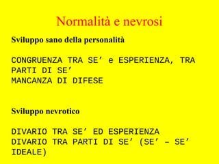 Sviluppo sano della personalità
CONGRUENZA TRA SE’ e ESPERIENZA, TRA
PARTI DI SE’
MANCANZA DI DIFESE
Sviluppo nevrotico
DIVARIO TRA SE’ ED ESPERIENZA
DIVARIO TRA PARTI DI SE’ (SE’ – SE’
IDEALE)
Normalità e nevrosi
 