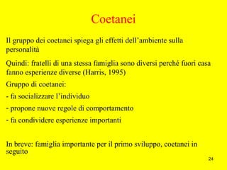 24
Coetanei
Il gruppo dei coetanei spiega gli effetti dell’ambiente sulla
personalità
Quindi: fratelli di una stessa famiglia sono diversi perché fuori casa
fanno esperienze diverse (Harris, 1995)
Gruppo di coetanei:
- fa socializzare l’individuo
- propone nuove regole di comportamento
- fa condividere esperienze importanti
In breve: famiglia importante per il primo sviluppo, coetanei in
seguito
 
