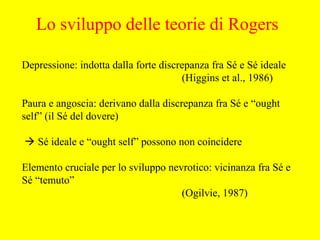 Depressione: indotta dalla forte discrepanza fra Sé e Sé ideale
(Higgins et al., 1986)
Paura e angoscia: derivano dalla discrepanza fra Sé e “ought
self” (il Sé del dovere)
 Sé ideale e “ought self” possono non coincidere
Elemento cruciale per lo sviluppo nevrotico: vicinanza fra Sé e
Sé “temuto”
(Ogilvie, 1987)
Lo sviluppo delle teorie di Rogers
 