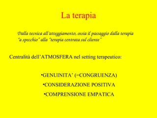 Dalla tecnica all’atteggiamento, ossia il passaggio dalla terapia 
“a specchio” alla “terapia centrata sul cliente”
Centralità dell’ATMOSFERA nel setting terapeutico:
•GENUINITA’ (=CONGRUENZA)
•CONSIDERAZIONE POSITIVA
•COMPRENSIONE EMPATICA
La terapia
 
