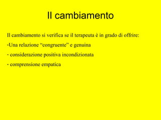 Il cambiamento
Il cambiamento si verifica se il terapeuta è in grado di offrire:
-Una relazione “congruente” e genuina
- considerazione positiva incondizionata
- comprensione empatica
 