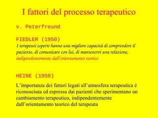 HEINE (1950)
L’importanza dei fattori legati all’atmosfera terapeutica è
riconosciuta ed espressa dai pazienti che sperimentano un
cambiamento terapeutico, indipendentemente
dall’orientamento teorico del terapeuta
v. Peterfreund
FIEDLER (1950)
I terapeuti esperti hanno una migliore capacità di comprendere il 
paziente, di comunicare con lui, di mantenervi una relazione, 
indipendentemente dall’orientamento teorico
I fattori del processo terapeutico
 