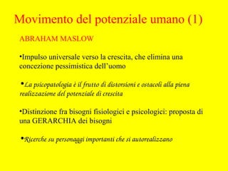 ABRAHAM MASLOW
•Impulso universale verso la crescita, che elimina una
concezione pessimistica dell’uomo
•La psicopatologia è il frutto di distorsioni e ostacoli alla piena 
realizzazione del potenziale di crescita
•Distinzione fra bisogni fisiologici e psicologici: proposta di
una GERARCHIA dei bisogni
•Ricerche su personaggi importanti che si autorealizzano
Movimento del potenziale umano (1)
 