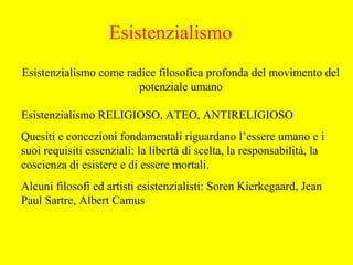 Esistenzialismo come radice filosofica profonda del movimento del
potenziale umano
Esistenzialismo RELIGIOSO, ATEO, ANTIRELIGIOSO
Quesiti e concezioni fondamentali riguardano l’essere umano e i
suoi requisiti essenziali: la libertà di scelta, la responsabilità, la
coscienza di esistere e di essere mortali.
Alcuni filosofi ed artisti esistenzialisti: Soren Kierkegaard, Jean
Paul Sartre, Albert Camus
Esistenzialismo
 