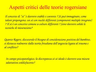 Il concetto di “sé” è davvero stabile e coerente ? Si può immaginare, come 
taluni propongono, un sé con nuclei differenti (componenti multiple integrate) 
? Il sé è un concetto comune a culture differenti ? Sono davvero solide le 
tecniche di misurazione?
In campo psicopatologico, la discrepanza sé­sé ideale è davvero una misura 
adattativa soddisfacente?
Quanto Rogers, discutendo il bisogno di considerazione positiva del bambino, 
si distacca realmente dalla teoria freudiana dell’angoscia legata al trauma e 
al conflitto?
Aspetti critici delle teorie rogersiane
 