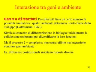 25
Interazione tra geni e ambiente
Gam m a direazioni: l’ereditarietà fissa un certo numero di
possibili risultati tra i quali l’ambiente determina l’esito finale dello
sviluppo (Gottesmann, 1963)
Simile al concetto di differenziazione in biologia: inizialmente le
cellule sono totipotenti poi diversificano le loro funzioni
Ma il processo è + complesso: non causa-effetto ma interazione
continua geni-ambiente
Es. differenze costituzionali suscitano risposte diverse
 