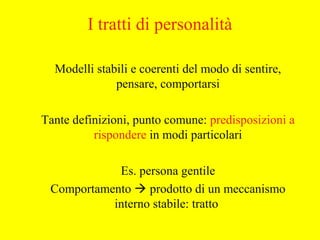 I tratti di personalità
Modelli stabili e coerenti del modo di sentire,
pensare, comportarsi
Tante definizioni, punto comune: predisposizioni a
rispondere in modi particolari
Es. persona gentile
Comportamento  prodotto di un meccanismo
interno stabile: tratto
 