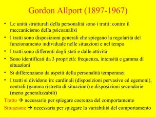 Gordon Allport (1897-1967)
• Le unità strutturali della personalità sono i tratti: contro il
meccanicismo della psicoanalisi
• I tratti sono disposizioni generali che spiegano la regolarità del
funzionamento individuale nelle situazioni e nel tempo
• I tratti sono differenti dagli stati e dalle attività
• Sono identificati da 3 proprietà: frequenza, intensità e gamma di
situazioni
• Si differenziano da aspetti della personalità temporanei
• I tratti si dividono in: cardinali (disposizioni pervasive ed egemoni),
centrali (gamma ristretta di situazioni) e disposizioni secondarie
(meno generalizzabili)
Tratto  necessario per spiegare coerenza del comportamento
Situazione  necessaria per spiegare la variabilità del comportamento
 