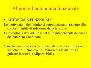 Allport e l’autonomia funzionale
• AUTONOMIA FUNZIONALE
Le motivazioni dell’adulto si autonomizzano rispetto alla
spinta infantile di riduzione della tensione
La psicologia dell’adulto è del tutto indipendente da quella
del bambino che è stato
“ciò che era estrinseco e strumentale diventa intrinseco e
stimolante… Non è più l’infanzia ma la maturità a
guidare le scelte) (Allport, 1961)
 