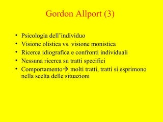 Gordon Allport (3)
• Psicologia dell’individuo
• Visione olistica vs. visione monistica
• Ricerca idiografica e confronti individuali
• Nessuna ricerca su tratti specifici
• Comportamento molti tratti, tratti si esprimono
nella scelta delle situazioni
 