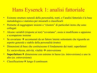 Hans Eysenck 1: analisi fattoriale
• Esistono strutture naturali della personalità, tratti, e l’analisi fattoriale è la base
metodologica e statistica per misurarli e classificarli
• Permette di raggruppare insiemi o “clusters” di particolari items che sono
collegati
• Alcune variabili (risposte ai test) “covariano”, ossia si modificano o appaiono
e scompaiono insieme
• Se covariano  accomunati da un fattore latente sottostante che riguarda un
aspetto generale e stabile della personalità (tratto)
• Dimensioni di base che costituiscono il fondamento dei tratti: superfattori
Es: socievolezza, attività, vitalità  estroversione
• Superfattore dimensione con estremo in basso (es. introversione) e uno in
alto (es. estroversione)
• Classificazione lungo il continuum
 