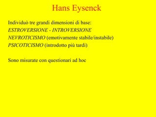 Hans Eysenck
Individuò tre grandi dimensioni di base:
ESTROVERSIONE - INTROVERSIONE
NEVROTICISMO (emotivamente stabile/instabile)
PSICOTICISMO (introdotto più tardi)
Sono misurate con questionari ad hoc
 
