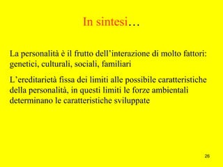 26
In sintesi…
La personalità è il frutto dell’interazione di molto fattori:
genetici, culturali, sociali, familiari
L’ereditarietà fissa dei limiti alle possibile caratteristiche
della personalità, in questi limiti le forze ambientali
determinano le caratteristiche sviluppate
 
