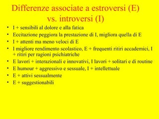 Differenze associate a estroversi (E)
vs. introversi (I)
• I + sensibili al dolore e alla fatica
• Eccitazione peggiora la prestazione di I, migliora quella di E
• I + attenti ma meno veloci di E
• I migliore rendimento scolastico, E + frequenti ritiri accademici, I
+ ritiri per ragioni psichiatriche
• E lavori + interazionali e innovativi, I lavori + solitari e di routine
• E humour + aggressivo e sessuale, I + intellettuale
• E + attivi sessualmente
• E + suggestionabili
 