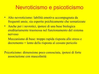 Nevroticismo e psicoticismo
• Alto nevroticismo: labilità emotiva accompagnata da
frequenti ansie, sia esperite psichicamente che somatizzate
• Anche per i nevrotici, ipotesi di una base biologica
ereditariamente trasmessa nel funzionamento del sistema
nervoso
Meccanismo di base: troppo rapida risposta allo stress e
decremento + lento della risposta al cessato pericolo
Psicoticismo: dimensione poco conosciuta, ipotesi di forte
associazione con mascolinità
 