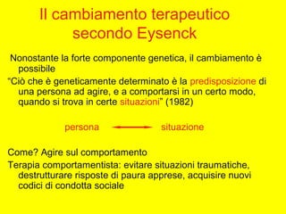 Il cambiamento terapeutico
secondo Eysenck
 Nonostante la forte componente genetica, il cambiamento è
possibile
“Ciò che è geneticamente determinato è la predisposizione di
una persona ad agire, e a comportarsi in un certo modo,
quando si trova in certe situazioni” (1982)
persona situazione
Come? Agire sul comportamento
Terapia comportamentista: evitare situazioni traumatiche,
destrutturare risposte di paura apprese, acquisire nuovi
codici di condotta sociale
 
