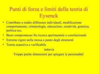 Punti di forza e limiti della teoria di
Eysenck
• Contributo a studio differenze individuali, modificazione
comportamento, criminologia, educazione, creatività, genetica,
politica ecc.
• Buon compromesso fra ricerca sperimentale e correlazionale
• Estremo rigore nella messa a punto degli strumenti
• Teoria esaustiva e verificabile
tuttavia
Troppe poche dimensioni per spiegare la personalità!
 