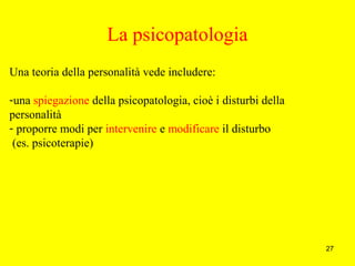 27
La psicopatologia
Una teoria della personalità vede includere:
-una spiegazione della psicopatologia, cioè i disturbi della
personalità
- proporre modi per intervenire e modificare il disturbo
(es. psicoterapie)
 
