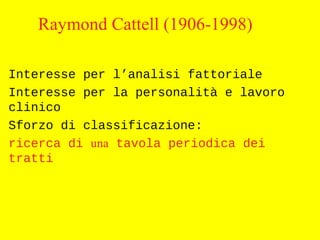 Raymond Cattell (1906-1998)
Interesse per l’analisi fattoriale
Interesse per la personalità e lavoro
clinico
Sforzo di classificazione:
ricerca di una tavola periodica dei
tratti
 