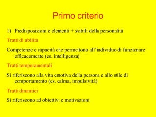 Primo criterio
1) Predisposizioni e elementi + stabili della personalità
Tratti di abilità
Competenze e capacità che permettono all’individuo di funzionare
efficacemente (es. intelligenza)
Tratti temperamentali
Si riferiscono alla vita emotiva della persona e allo stile di
comportamento (es. calma, impulsività)
Tratti dinamici
Si riferiscono ad obiettivi e motivazioni
 