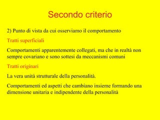 Secondo criterio
2) Punto di vista da cui osserviamo il comportamento
Tratti superficiali
Comportamenti apparentemente collegati, ma che in realtà non
sempre covariano e sono sottesi da meccanismi comuni
Tratti originari
La vera unità strutturale della personalità.
Comportamenti ed aspetti che cambiano insieme formando una
dimensione unitaria e indipendente della personalità
 