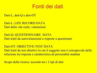 Dati-L, dati-Q e dati-OT
Dati-L: LIFE RECORD DATA
Dati dalla vita reale, valutazioni
Dati-Q: QUESTIONNAIRE DATA
Dati tratti da autovalutazioni o risposte a questionari
Dati-OT: OBJECTIVE-TEST DATA
Dati tratti da test obiettivi in cui il soggetto non è consapevole della
relazione tra risposta e caratteristica di personalità studiata
Scopo della ricerca: accordo tra i 3 tipi di dati
Fonti dei dati
 