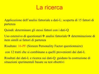 La ricerca
Applicazione dell’analisi fattoriale a dati-L: scoperta di 15 fattori di
partenza
Quindi: determinare gli stessi fattori con i dati-Q
Uso estensivo di questionari analisi fattoriale determinazione di
item simili ai fattori di partenza
Risultato: 16-PF (Sixteen Personality Factor questionnaire)
con 12 tratti che si combinano a quelli provenienti dai dati-L
Risultati dei dati-L e ricerca sui dati-Q: guidano la costruzione di
situazioni sperimentali basate su test obiettivi
 