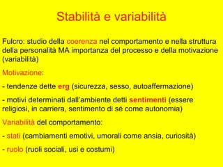 Stabilità e variabilità
Fulcro: studio della coerenza nel comportamento e nella struttura
della personalità MA importanza del processo e della motivazione
(variabilità)
Motivazione:
- tendenze dette erg (sicurezza, sesso, autoaffermazione)
- motivi determinati dall’ambiente detti sentimenti (essere
religiosi, in carriera, sentimento di sé come autonomia)
Variabilità del comportamento:
- stati (cambiamenti emotivi, umorali come ansia, curiosità)
- ruolo (ruoli sociali, usi e costumi)
 