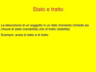 Stato e tratto
La descrizione di un soggetto in un dato momento richiede sia
misure di stato (variabilità) che di tratto (stabilità)
Esempio: ansia di stato e di tratto
 