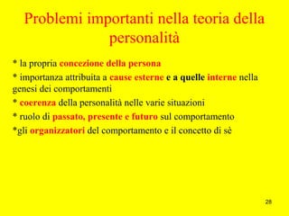 28
Problemi importanti nella teoria della
personalità
* la propria concezione della persona
* importanza attribuita a cause esterne e a quelle interne nella
genesi dei comportamenti
* coerenza della personalità nelle varie situazioni
* ruolo di passato, presente e futuro sul comportamento
*gli organizzatori del comportamento e il concetto di sè
 