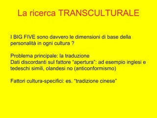 I BIG FIVE sono davvero le dimensioni di base della
personalità in ogni cultura ?
Problema principale: la traduzione
Dati discordanti sul fattore “apertura”: ad esempio inglesi e
tedeschi simili, olandesi no (anticonformismo)
Fattori cultura-specifici: es. “tradizione cinese”
La ricerca TRANSCULTURALE
 