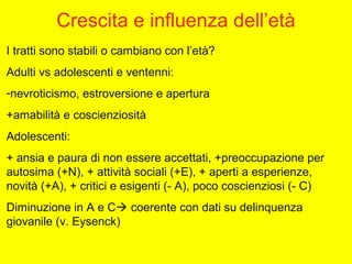 Crescita e influenza dell’età
I tratti sono stabili o cambiano con l’età?
Adulti vs adolescenti e ventenni:
-nevroticismo, estroversione e apertura
+amabilità e coscienziosità
Adolescenti:
+ ansia e paura di non essere accettati, +preoccupazione per
autosima (+N), + attività sociali (+E), + aperti a esperienze,
novità (+A), + critici e esigenti (- A), poco coscienziosi (- C)
Diminuzione in A e C coerente con dati su delinquenza
giovanile (v. Eysenck)
 