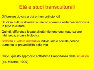 Età e studi transculturali
Differenze dovute a età o momenti storici?
Studi su culture diverse: aumento coerente nella coscienziosità
in tutte le culture
Quindi: differenze legate all’età riflettono una maturazione
intrinseca, a base biologica
Stabilità valore adattativo individuale e sociale perché
aumenta la prevedibilità della vita
Critici: questo approccio sottostima l’importanza delle situazioni
(es. Mischel, 1990)
 
