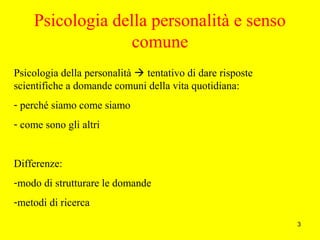 3
Psicologia della personalità e senso
comune
Psicologia della personalità  tentativo di dare risposte
scientifiche a domande comuni della vita quotidiana:
- perché siamo come siamo
- come sono gli altri
Differenze:
-modo di strutturare le domande
-metodi di ricerca
 