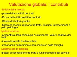 Valutazione globale: i contributi
Solidità della ricerca:
-prove della stabilità dei tratti
-Prove dell’utilità predittiva dei tratti
-Studio dei fattori genetici
-Ricerche recenti: rapporto tra tratti, relazioni interpersonali e
psicopatologia
Ipotesi teoriche:
-prospettiva della psicologia evoluzionista: valore adattivo dei
tratti
-ipotesi lessicale fondamentale
-importanza dell’ambiente non condiviso dalla famiglia
Legame con la biologia:
Ipotesi di connessione tra tratti e funzionamento del cervello
 