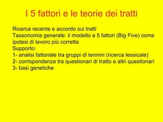 Ricerca recente e accordo sui tratti
Tassonomia generale: il modello a 5 fattori (Big Five) come
ipotesi di lavoro più corretta
Supporto:
1- analisi fattoriale tra gruppi di termini (ricerca lessicale)
2- corrispondenza tra questionari di tratto e altri questionari
3- basi genetiche
I 5 fattori e le teorie dei tratti
 