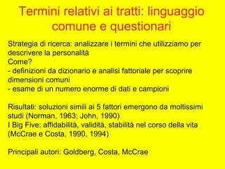 Termini relativi ai tratti: linguaggio
comune e questionari
Strategia di ricerca: analizzare i termini che utilizziamo per
descrivere la personalità
Come?
- definizioni da dizionario e analisi fattoriale per scoprire
dimensioni comuni
- esame di un numero enorme di dati e campioni
Risultati: soluzioni simili ai 5 fattori emergono da moltissimi
studi (Norman, 1963; John, 1990)
I Big Five: affidabilità, validità, stabilità nel corso della vita
(McCrae e Costa, 1990, 1994)
Principali autori: Goldberg, Costa, McCrae
 