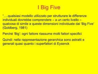 I Big Five
“….qualsiasi modello utilizzato per strutturare le differenze
individuali dovrebbe comprendere – a un certo livello –
qualcosa di simile a queste dimensioni individuate dai ‘Big Five’
(Goldberg, 1981)
Perché ‘Big’: ogni fattore riassume molti fattori specifici
Quindi: nella rappresentazione gerarchica sono astratti e
generali quasi quanto i superfattori di Eysenck
 