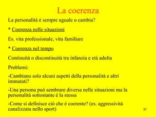 31
La coerenza
La personalità è sempre uguale o cambia?
* Coerenza nelle situazioni
Es. vita professionale, vita familiare
* Coerenza nel tempo
Continuità o discontinuità tra infanzia e età adulta
Problemi:
-Cambiano solo alcuni aspetti della personalità e altri
immutati?
-Una persona può sembrare diversa nelle situazioni ma la
personalità sottostante è la stessa
-Come si definisce ciò che è coerente? (es. aggressività
canalizzata nello sport)
 