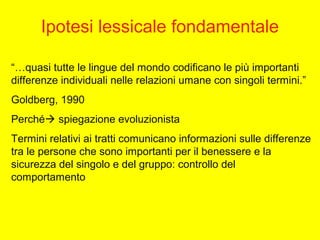 Ipotesi lessicale fondamentale
“…quasi tutte le lingue del mondo codificano le più importanti
differenze individuali nelle relazioni umane con singoli termini.”
Goldberg, 1990
Perché spiegazione evoluzionista
Termini relativi ai tratti comunicano informazioni sulle differenze
tra le persone che sono importanti per il benessere e la
sicurezza del singolo e del gruppo: controllo del
comportamento
 