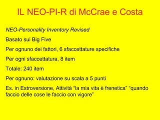 IL NEO-PI-R di McCrae e Costa
NEO-Personality Inventory Revised
Basato sui Big Five
Per ognuno dei fattori, 6 sfaccettature specifiche
Per ogni sfaccettatura, 8 item
Totale: 240 item
Per ognuno: valutazione su scala a 5 punti
Es. in Estroversione, Attività “la mia vita è frenetica” “quando
faccio delle cose le faccio con vigore”
 