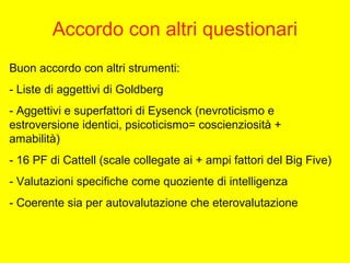 Accordo con altri questionari
Buon accordo con altri strumenti:
- Liste di aggettivi di Goldberg
- Aggettivi e superfattori di Eysenck (nevroticismo e
estroversione identici, psicoticismo= coscienziosità +
amabilità)
- 16 PF di Cattell (scale collegate ai + ampi fattori del Big Five)
- Valutazioni specifiche come quoziente di intelligenza
- Coerente sia per autovalutazione che eterovalutazione
 