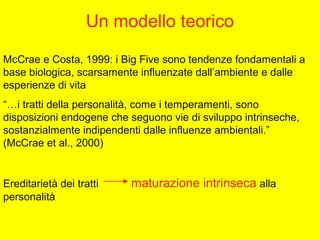 Un modello teorico
McCrae e Costa, 1999: i Big Five sono tendenze fondamentali a
base biologica, scarsamente influenzate dall’ambiente e dalle
esperienze di vita
“…i tratti della personalità, come i temperamenti, sono
disposizioni endogene che seguono vie di sviluppo intrinseche,
sostanzialmente indipendenti dalle influenze ambientali.”
(McCrae et al., 2000)
Ereditarietà dei tratti maturazione intrinseca alla
personalità
 
