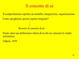 32
Il concetto di sè
Il comportamento esprime un modello, integrazione, organizzazione.
Come spieghiamo questo aspetto integrato?
Ricorso al concetto di sé
Punto: dare una definizione chiara di sé che ne consenta lo studio
sistematico
Allport, 1958
 