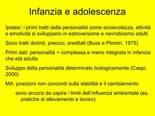 Infanzia e adolescenza
Ipotesi: i primi tratti della personalità come socievolezza, attività
e emotività si sviluppano in estroversione e nevroticismo adulti
Sono tratti distinti, precoci, ereditati (Buss e Plomin, 1975)
Primi dati: personalità + complessa e meno integrata in infanzia
che età adulta
Sviluppo della personalità determinato biologicamente (Caspi,
2000)
MA: posizioni non concordi sulla stabilità e il cambiamento
sono ancora da capire i limiti dell’influenza ambientale (es.
pratiche di allevamento e lavoro)
 