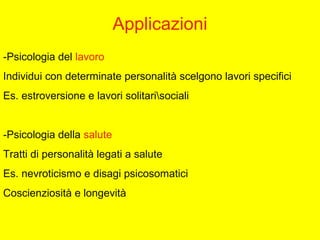Applicazioni
-Psicologia del lavoro
Individui con determinate personalità scelgono lavori specifici
Es. estroversione e lavori solitarisociali
-Psicologia della salute
Tratti di personalità legati a salute
Es. nevroticismo e disagi psicosomatici
Coscienziosità e longevità
 