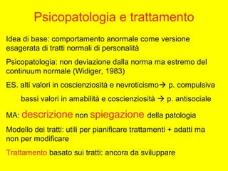Psicopatologia e trattamento
Idea di base: comportamento anormale come versione
esagerata di tratti normali di personalità
Psicopatologia: non deviazione dalla norma ma estremo del
continuum normale (Widiger, 1983)
ES. alti valori in coscienziosità e nevroticismo p. compulsiva
bassi valori in amabilità e coscienziosità  p. antisociale
MA: descrizione non spiegazione della patologia
Modello dei tratti: utili per pianificare trattamenti + adatti ma
non per modificare
Trattamento basato sui tratti: ancora da sviluppare
 