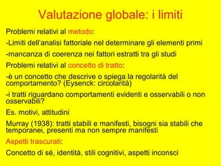 Valutazione globale: i limiti
Problemi relativi al metodo:
-Limiti dell’analisi fattoriale nel determinare gli elementi primi
-mancanza di coerenza nei fattori estratti tra gli studi
Problemi relativi al concetto di tratto:
-è un concetto che descrive o spiega la regolarità del
comportamento? (Eysenck: circolarità)
-i tratti riguardano comportamenti evidenti e osservabili o non
osservabili?
Es. motivi, attitudini
Murray (1938): tratti stabili e manifesti, bisogni sia stabili che
temporanei, presenti ma non sempre manifesti
Aspetti trascurati:
Concetto di sé, identità, stili cognitivi, aspetti inconsci
 