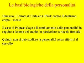 Le basi biologiche della personalità
Damasio, L’errore di Cartesio (1994): contro il dualismo
corpo – mente
Il caso di Phineas Gage e il cambiamento della personalità in
seguito a lesione del cranio, in particolare corteccia frontale
Quindi: non si può studiare la personalità senza riferirsi al
cervello
 